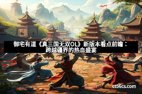 御宅有道《真三国无双OL》新版本看点前瞻：跨越疆界的热血盛宴